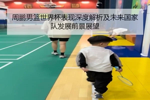 周鹏男篮世界杯表现深度解析及未来国家队发展前景展望 - CROWN SPORTS